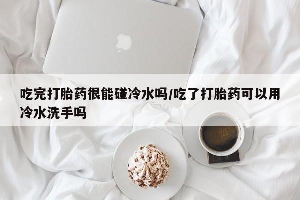 网上米索前列醇在线下单吃完打胎药很能碰冷水吗/吃了打胎药可以用冷水洗手吗