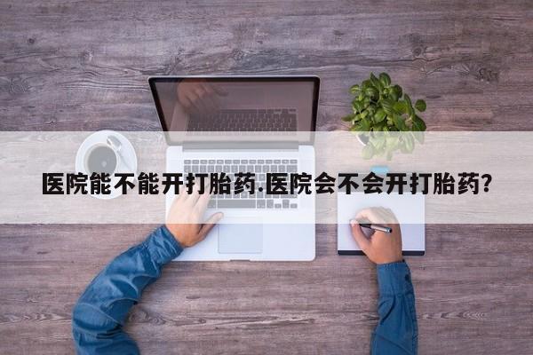 网上米索前列醇在线下单医院能不能开打胎药.医院会不会开打胎药？