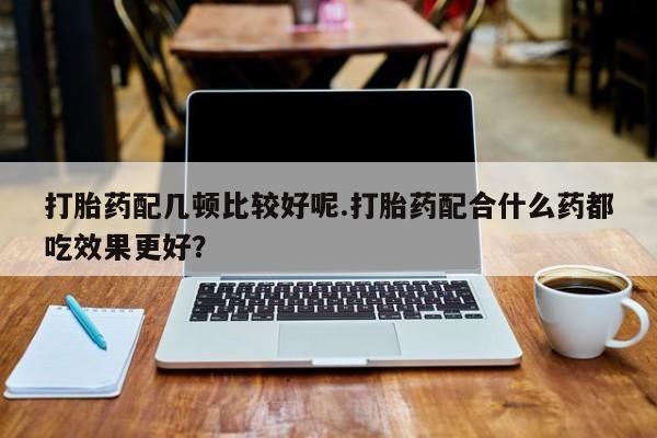 网上米索前列醇在线下单打胎药配几顿比较好呢.打胎药配合什么药都吃效果更好？
