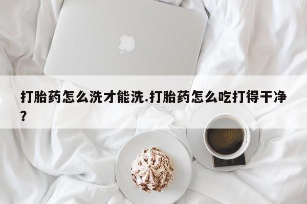 网上米索前列醇在线下单打胎药怎么洗才能洗.打胎药怎么吃打得干净？