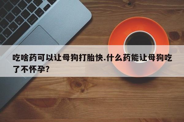 网上米索前列醇在线下单吃啥药可以让母狗打胎快.什么药能让母狗吃了不怀孕？