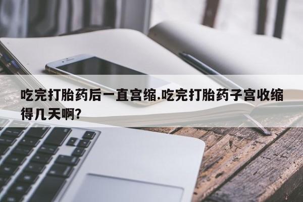 网上米索前列醇在线下单吃完打胎药后一直宫缩.吃完打胎药子宫收缩得几天啊？